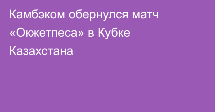 Камбэком обернулся матч «Окжетпеса» в Кубке Казахстана