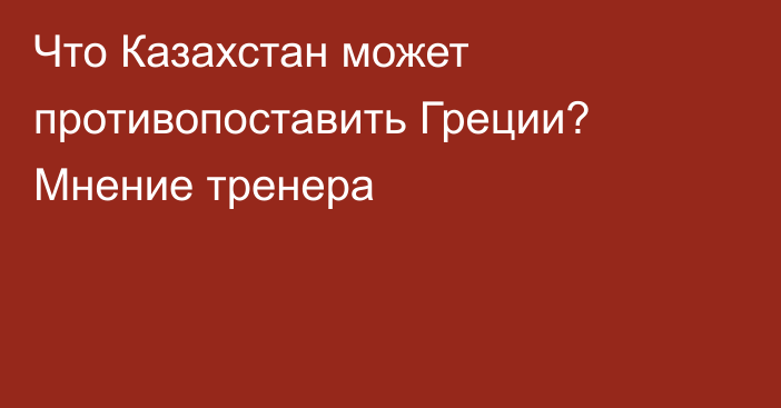 Что Казахстан может противопоставить Греции? Мнение тренера