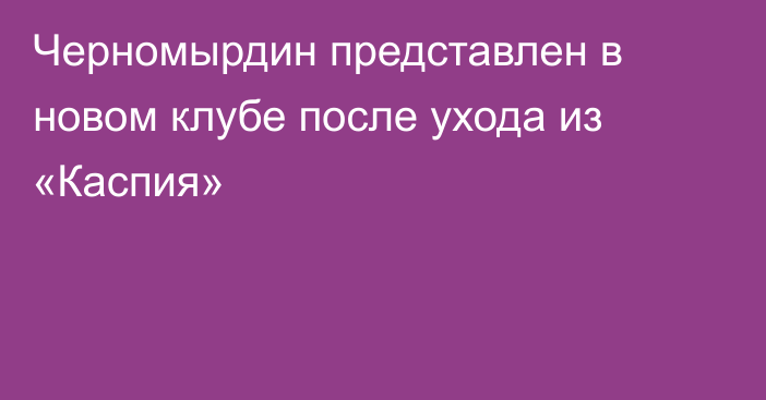 Черномырдин представлен в новом клубе после ухода из «Каспия»