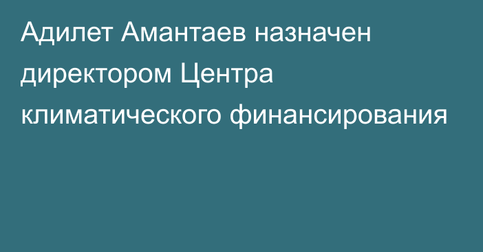 Адилет Амантаев назначен директором Центра климатического финансирования