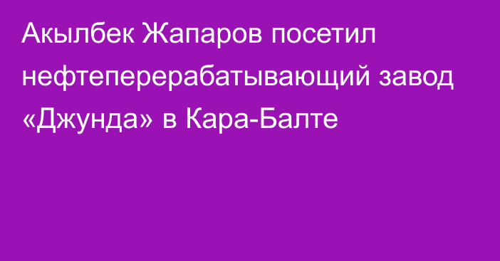 Акылбек Жапаров посетил нефтеперерабатывающий завод «Джунда» в Кара-Балте