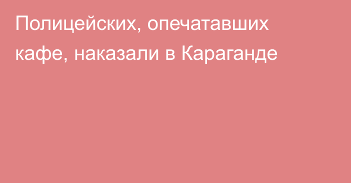 Полицейских, опечатавших кафе, наказали в Караганде