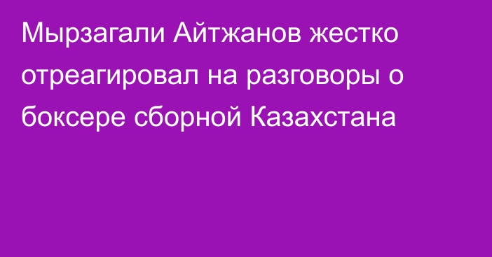 Мырзагали Айтжанов жестко отреагировал на разговоры о боксере сборной Казахстана