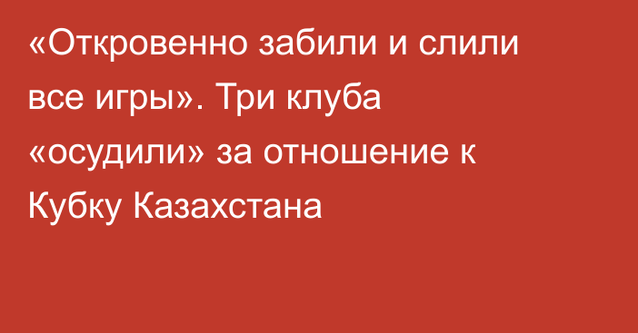 «Откровенно забили и слили все игры». Три клуба «осудили» за отношение к Кубку Казахстана