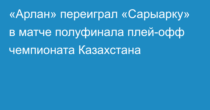 «Арлан» переиграл «Сарыарку» в матче полуфинала плей-офф чемпионата Казахстана