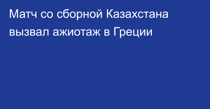 Матч со сборной Казахстана вызвал ажиотаж в Греции