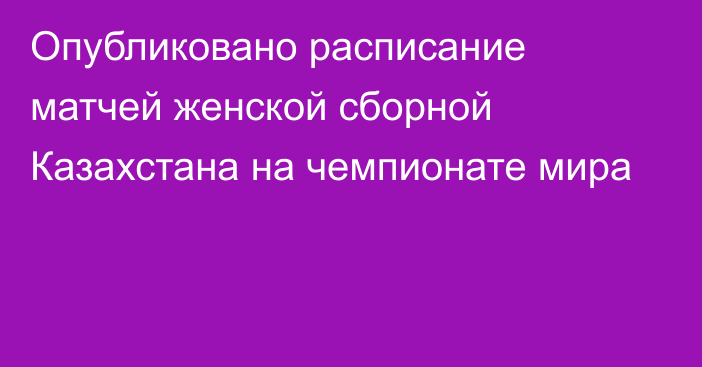 Опубликовано расписание матчей женской сборной Казахстана на чемпионате мира