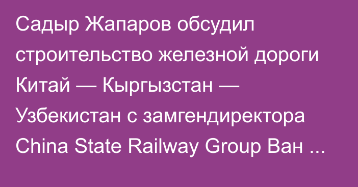 Садыр Жапаров обсудил строительство железной дороги Китай — Кыргызстан — Узбекистан с замгендиректора China State Railway Group Ван Тунцзюнем