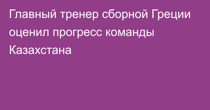 Главный тренер сборной Греции оценил прогресс команды Казахстана