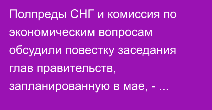 Полпреды СНГ и комиссия по экономическим вопросам обсудили повестку заседания глав правительств, запланированную в мае, - Исполком СНГ