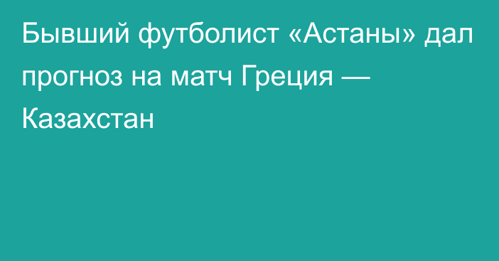 Бывший футболист «Астаны» дал прогноз на матч Греция — Казахстан