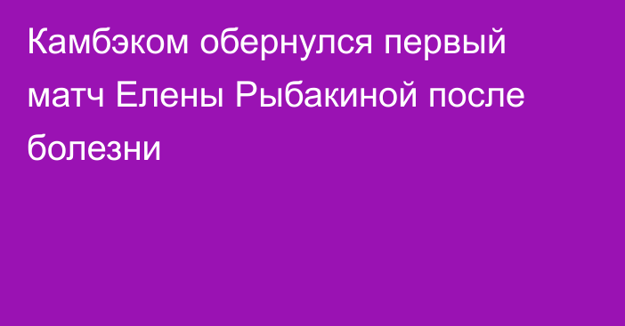 Камбэком обернулся первый матч Елены Рыбакиной после болезни