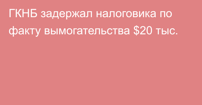 ГКНБ задержал налоговика по факту вымогательства $20 тыс.