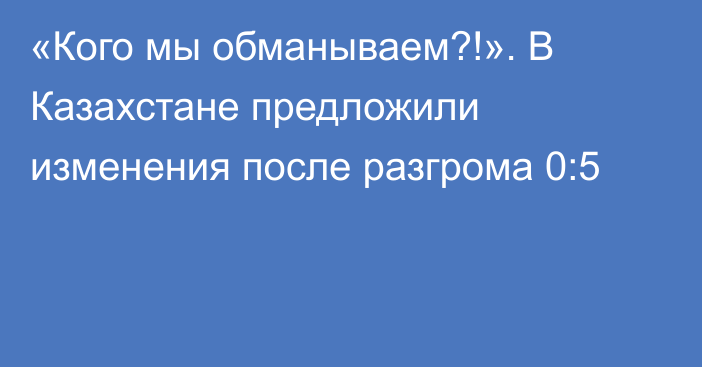 «Кого мы обманываем?!». В Казахстане предложили изменения после разгрома 0:5