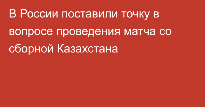 В России поставили точку в вопросе проведения матча со сборной Казахстана