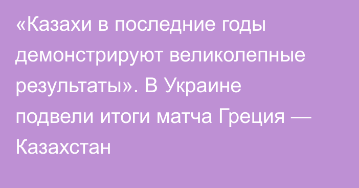 «Казахи в последние годы демонстрируют великолепные результаты». В Украине подвели итоги матча Греция — Казахстан