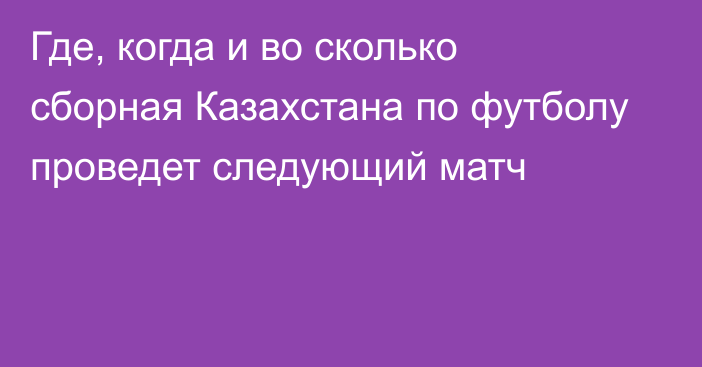 Где, когда и во сколько сборная Казахстана по футболу проведет следующий матч