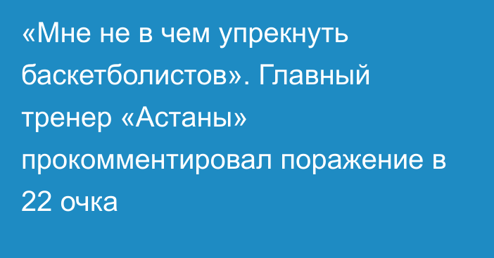 «Мне не в чем упрекнуть баскетболистов». Главный тренер «Астаны» прокомментировал поражение в 22 очка