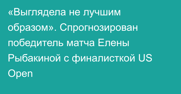 «Выглядела не лучшим образом». Спрогнозирован победитель матча Елены Рыбакиной с финалисткой US Open