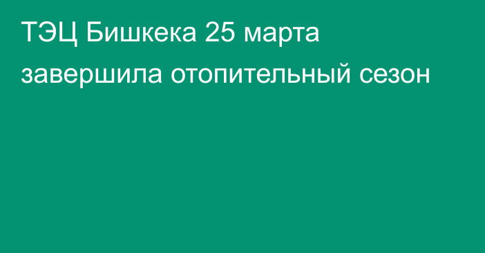 ТЭЦ Бишкека 25 марта завершила отопительный сезон