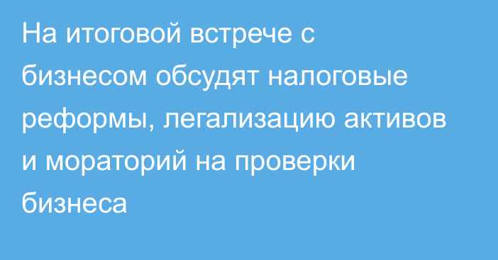 На итоговой встрече с бизнесом обсудят налоговые реформы, легализацию активов и мораторий на проверки бизнеса