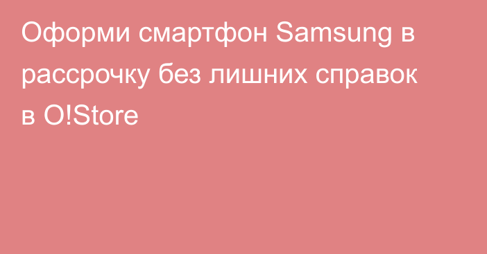 Оформи смартфон Samsung в рассрочку без лишних справок в O!Store