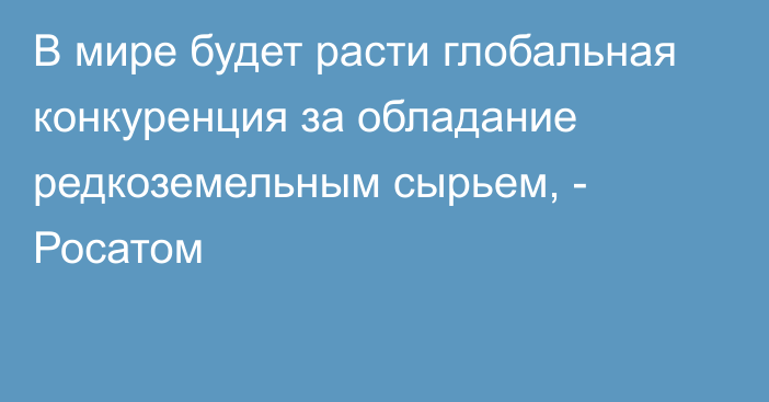 В мире будет расти глобальная конкуренция за обладание редкоземельным сырьем, - Росатом