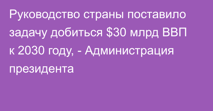 Руководство страны поставило задачу добиться $30 млрд ВВП к 2030 году, - Администрация президента