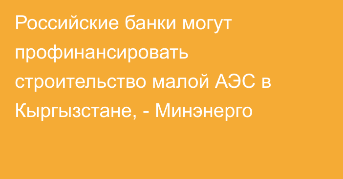 Российские банки могут профинансировать строительство малой АЭС в Кыргызстане, - Минэнерго