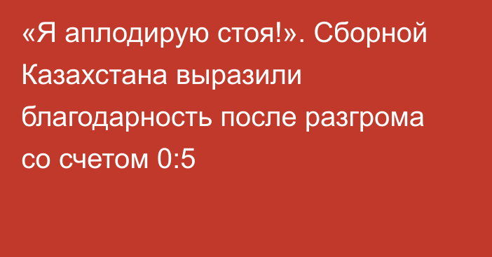 «Я аплодирую стоя!». Сборной Казахстана выразили благодарность после разгрома со счетом 0:5