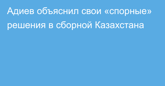 Адиев объяснил свои «спорные» решения в сборной Казахстана