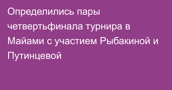 Определились пары четвертьфинала турнира в Майами с участием Рыбакиной и Путинцевой