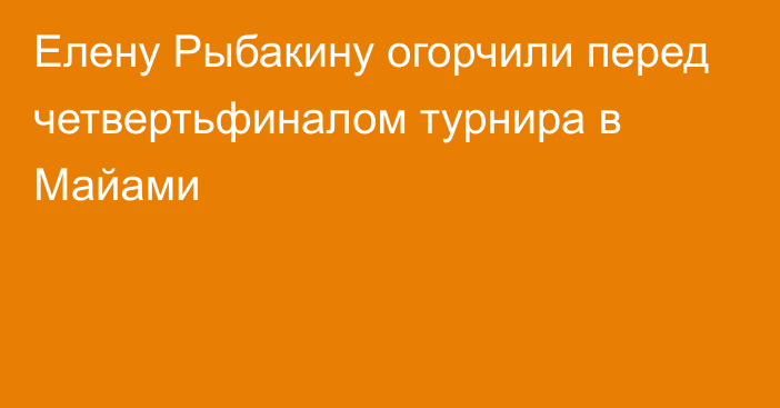 Елену Рыбакину огорчили перед четвертьфиналом турнира в Майами