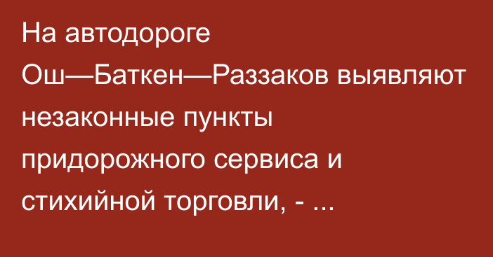 На автодороге Ош—Баткен—Раззаков выявляют незаконные пункты придорожного сервиса и стихийной торговли, - Минтранс