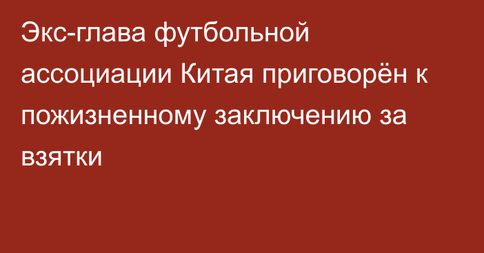 Экс-глава футбольной ассоциации Китая приговорён к пожизненному заключению за взятки