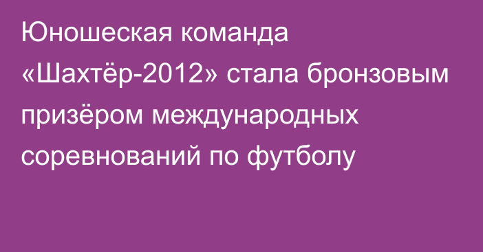 Юношеская команда «Шахтёр-2012» стала бронзовым призёром международных соревнований по футболу