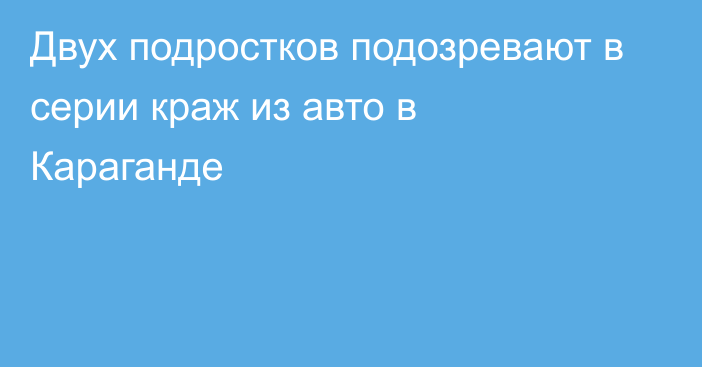 Двух подростков подозревают в серии краж из авто в Караганде