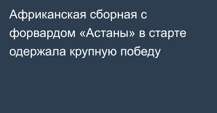 Африканская сборная с форвардом «Астаны» в старте одержала крупную победу