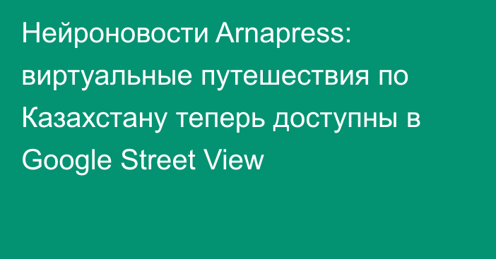 Нейроновости Arnapress: виртуальные путешествия по Казахстану теперь доступны в Google Street View