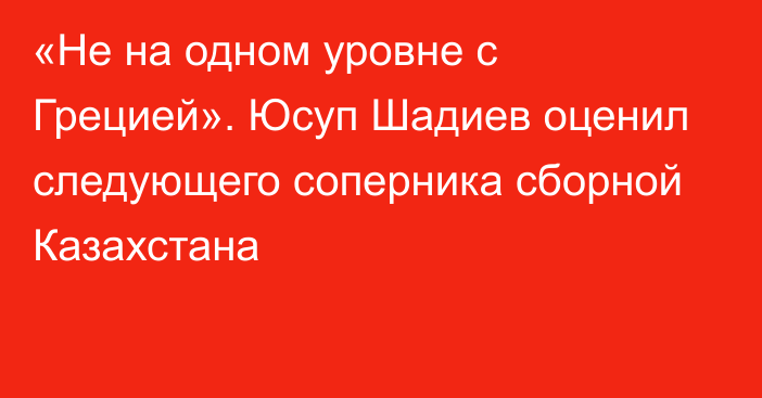 «Не на одном уровне с Грецией». Юсуп Шадиев оценил следующего соперника сборной Казахстана