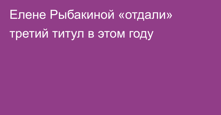 Елене Рыбакиной «отдали» третий титул в этом году