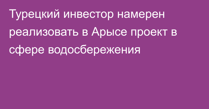 Турецкий инвестор намерен реализовать в Арысе проект в сфере водосбережения