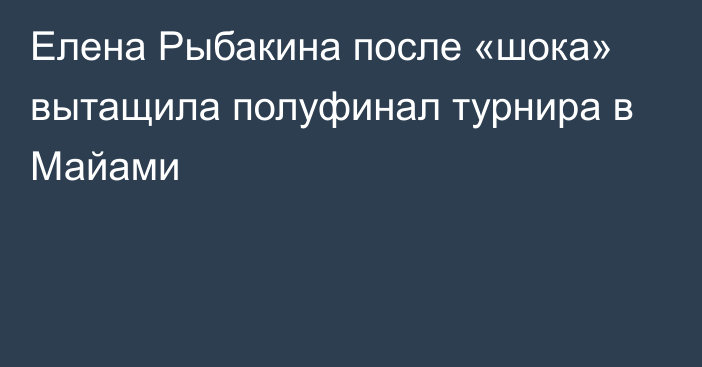 Елена Рыбакина после «шока» вытащила полуфинал турнира в Майами