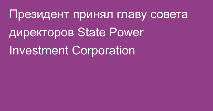 Президент принял главу совета директоров State Power Investment Corporation