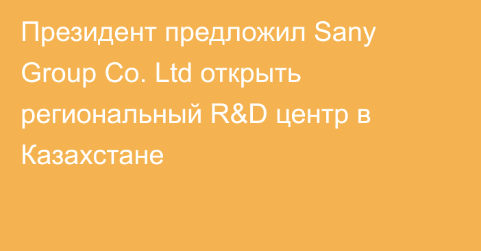 Президент предложил Sany Group Co. Ltd открыть региональный R&D центр в Казахстане
