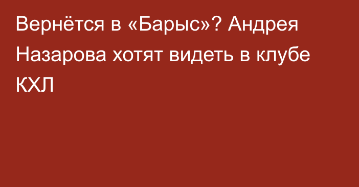 Вернётся в «Барыс»? Андрея Назарова хотят видеть в клубе КХЛ