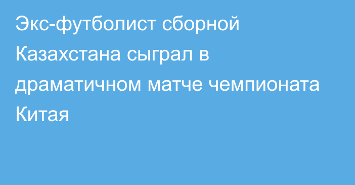 Экс-футболист сборной Казахстана сыграл в драматичном матче чемпионата Китая