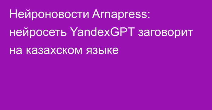 Нейроновости Arnapress: нейросеть YandexGPT заговорит на казахском языке