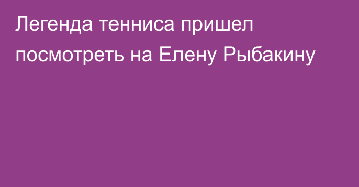 Легенда тенниса пришел посмотреть на Елену Рыбакину