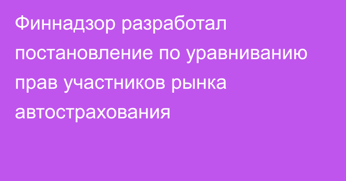 Финнадзор разработал постановление по уравниванию прав участников рынка автострахования